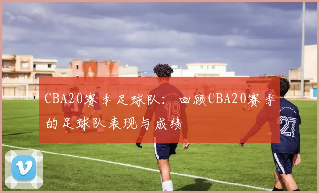 CBA20赛季足球队：回顾CBA20赛季的足球队表现与成绩