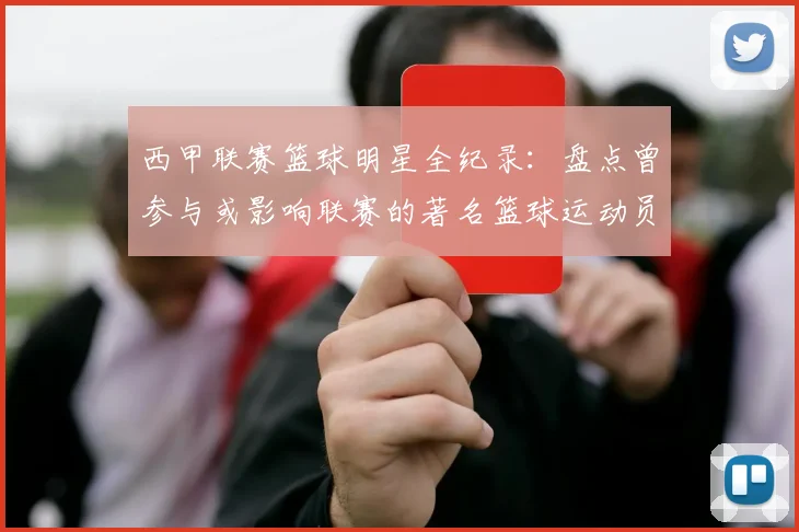 西甲联赛篮球明星全纪录：盘点曾参与或影响联赛的著名篮球运动员