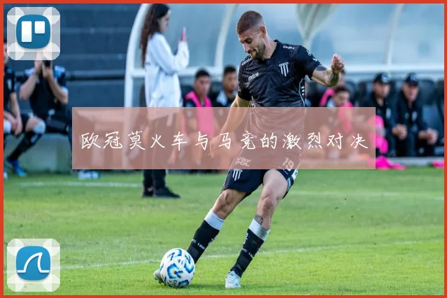 欧冠莫火车与马竞的激烈对决