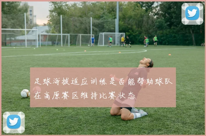 足球海拔适应训练是否能帮助球队在高原赛区维持比赛状态